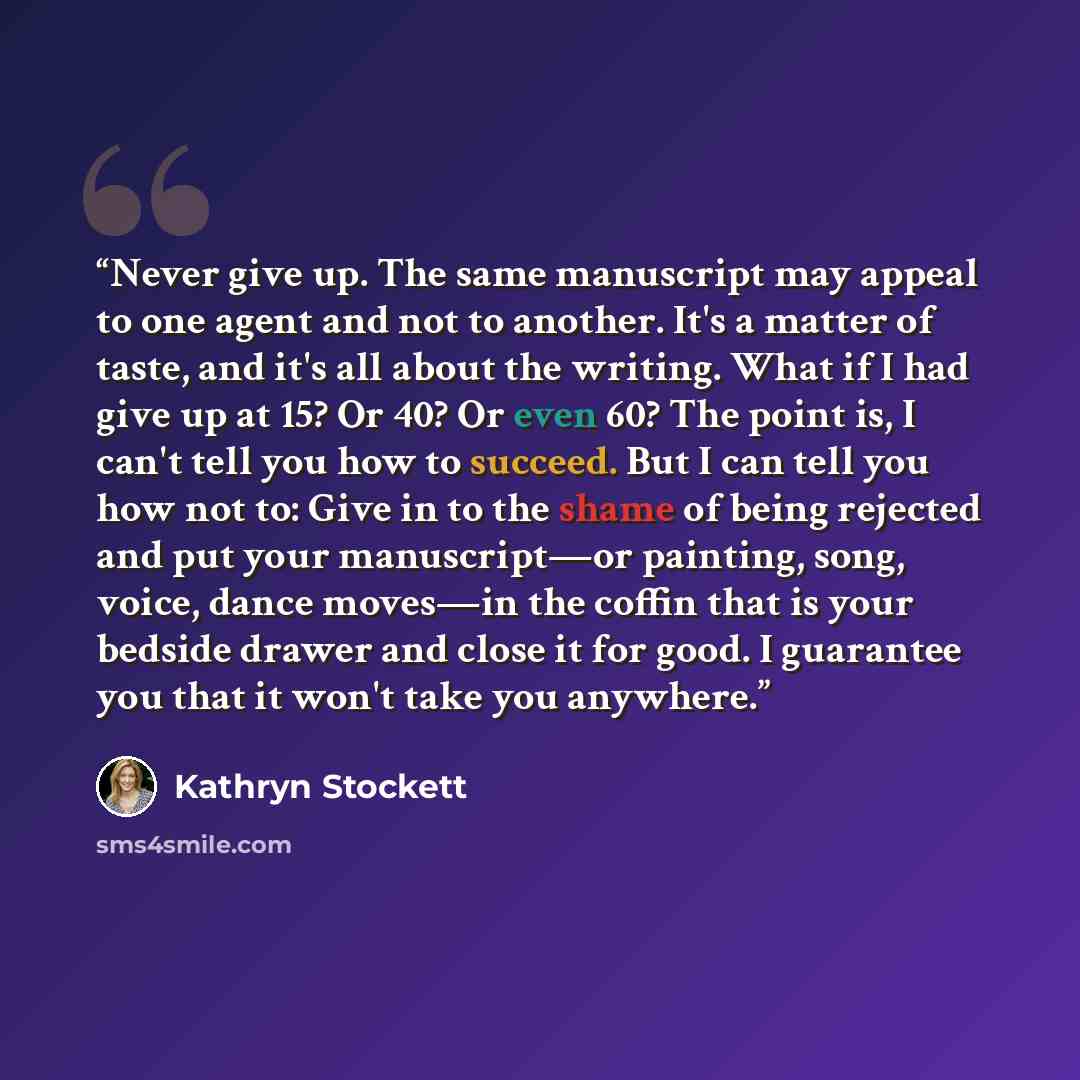 “Never give up. The same manuscript may appeal to one agent and not to another. It's a matter of taste, and it's all about the writing. What if I had give up at 15? Or 40? Or even 60? The point is, I can't tell you how to succeed. But I can tell you how not to: Give in to the shame of being…” quote by Kathryn Stockett
