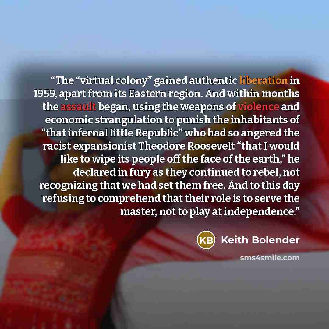 “The “virtual colony” gained authentic liberation in 1959, apart from its Eastern region. And within months the assault began, using the weapons of violence and economic strangulation to punish the inhabitants of “that infernal little Republic” who had so angered the racist expansionist Theodore…” quote by Keith Bolender