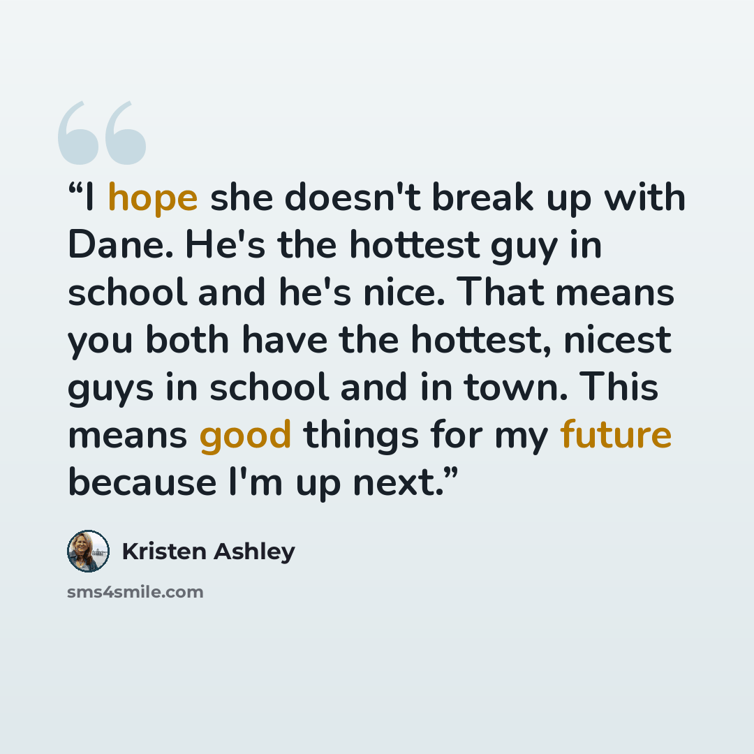 “I hope she doesn't break up with Dane. He's the hottest guy in school and he's nice. That means you both have the hottest, nicest guys in school and in town. This means good things for my future because I'm up next.” quote by Kristen Ashley