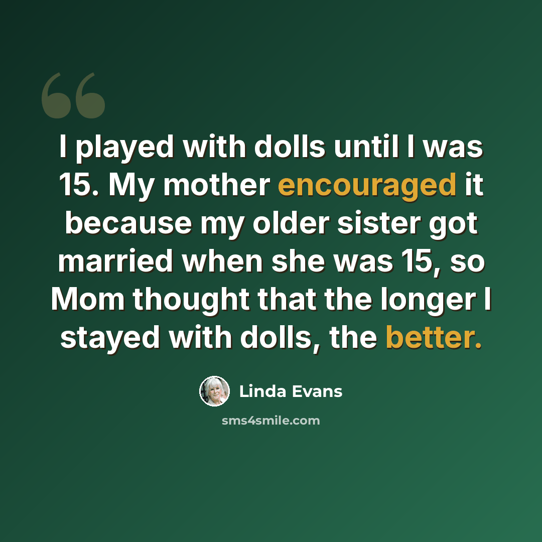 “I played with dolls until I was 15. My mother encouraged it because my older sister got married when she was 15, so Mom thought that the longer I stayed with dolls, the better.” quote by Linda Evans