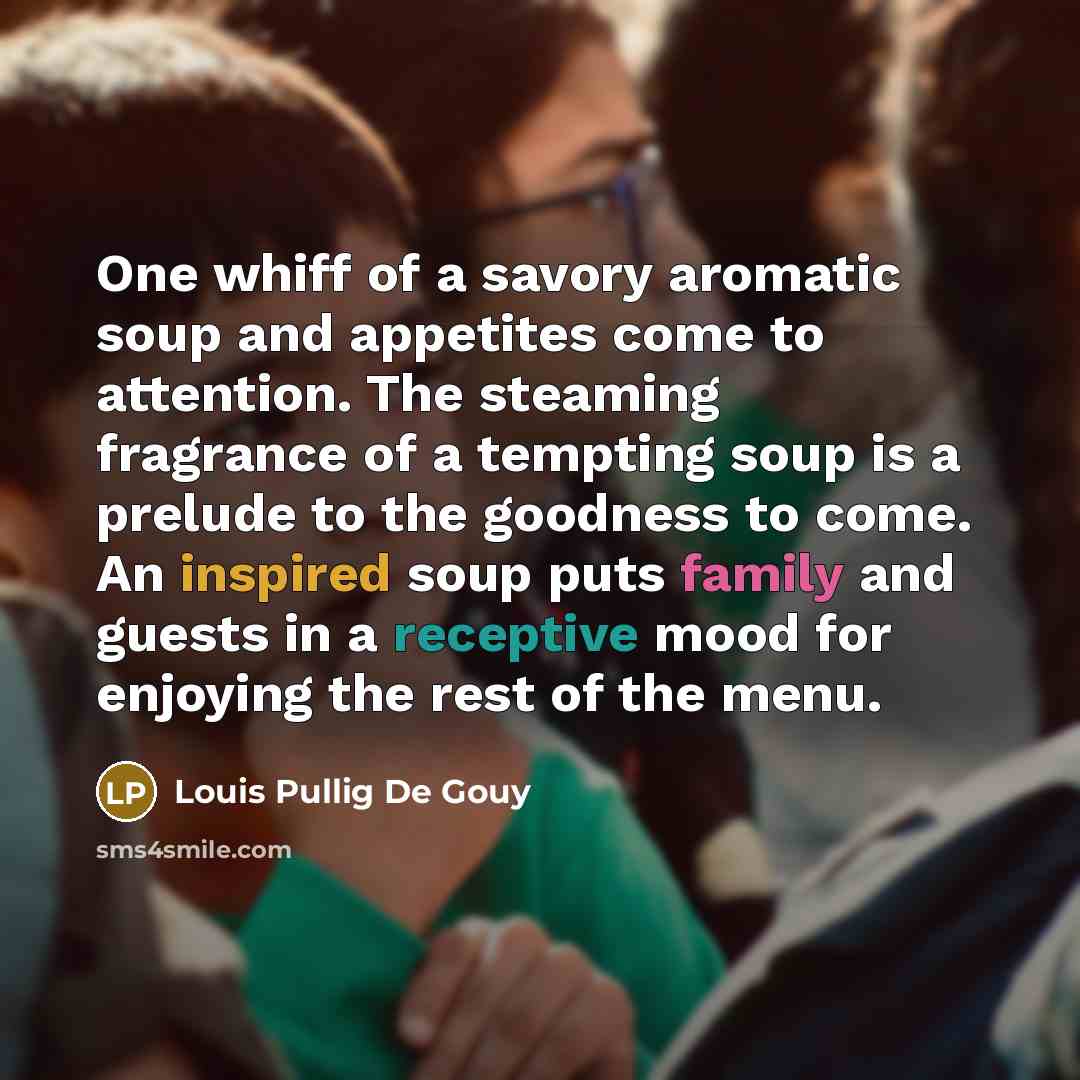 “One whiff of a savory aromatic soup and appetites come to attention. The steaming fragrance of a tempting soup is a prelude to the goodness to come. An inspired soup puts family and guests in a receptive mood for enjoying the rest of the menu.” quote by Louis Pullig De Gouy