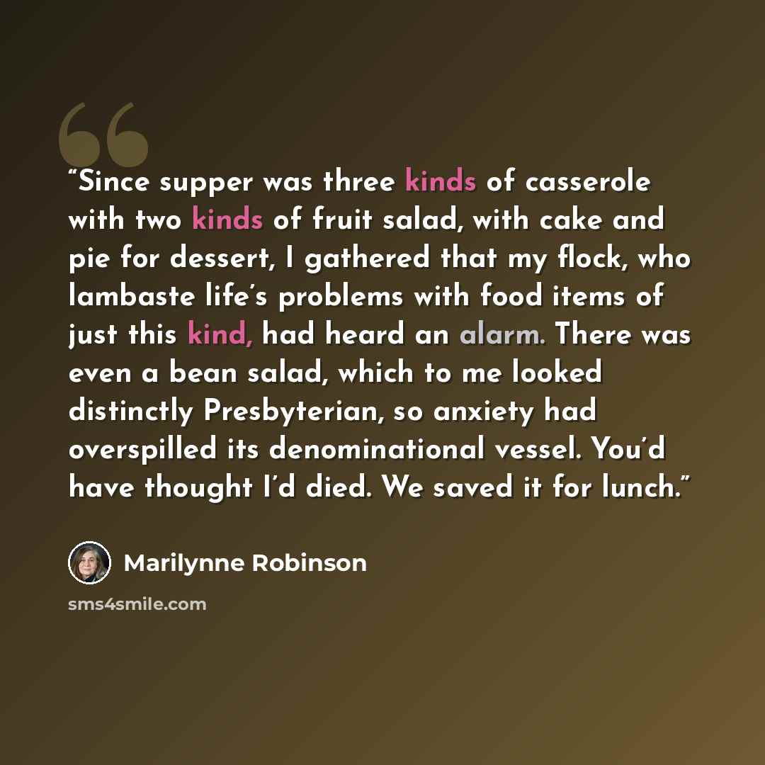 “Since supper was three kinds of casserole with two kinds of fruit salad, with cake and pie for dessert, I gathered that my flock, who lambaste life’s problems with food items of just this kind, had heard an alarm. There was even a bean salad, which to me looked distinctly Presbyterian, so anxiety…” quote by Marilynne Robinson