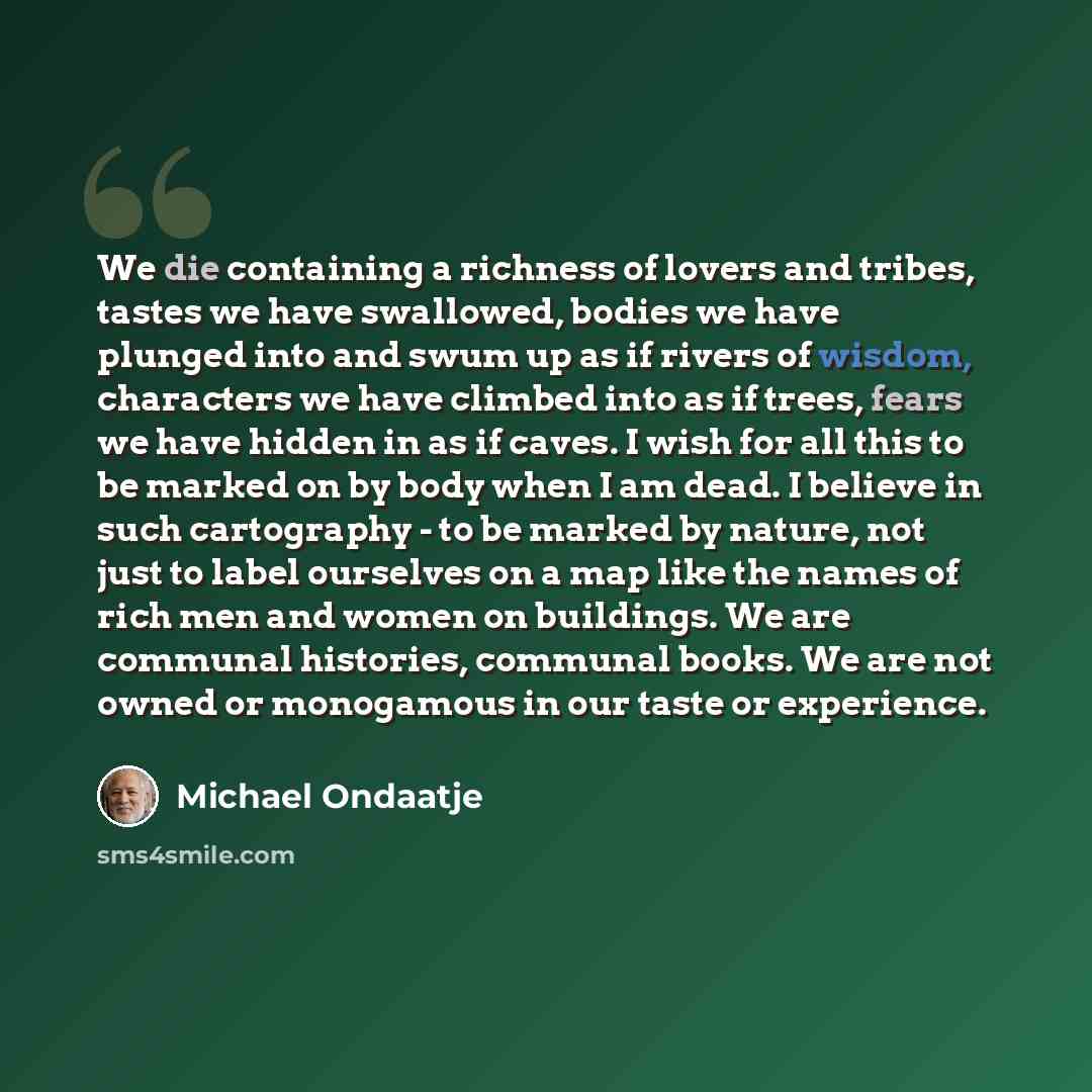 “We die containing a richness of lovers and tribes, tastes we have swallowed, bodies we have plunged into and swum up as if rivers of wisdom, characters we have climbed into as if trees, fears we have hidden in as if caves. I wish for all this to be marked on by body when I am dead. I believe in…” quote by Michael Ondaatje