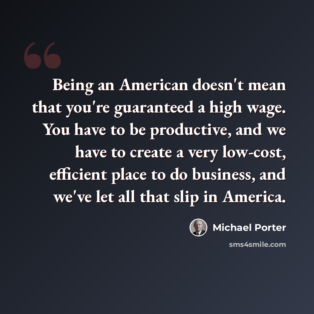 “Being an American doesn't mean that you're guaranteed a high wage. You have to be productive, and we have to create a very low-cost, efficient place to do business, and we've let all that slip in America.” quote by Michael Porter