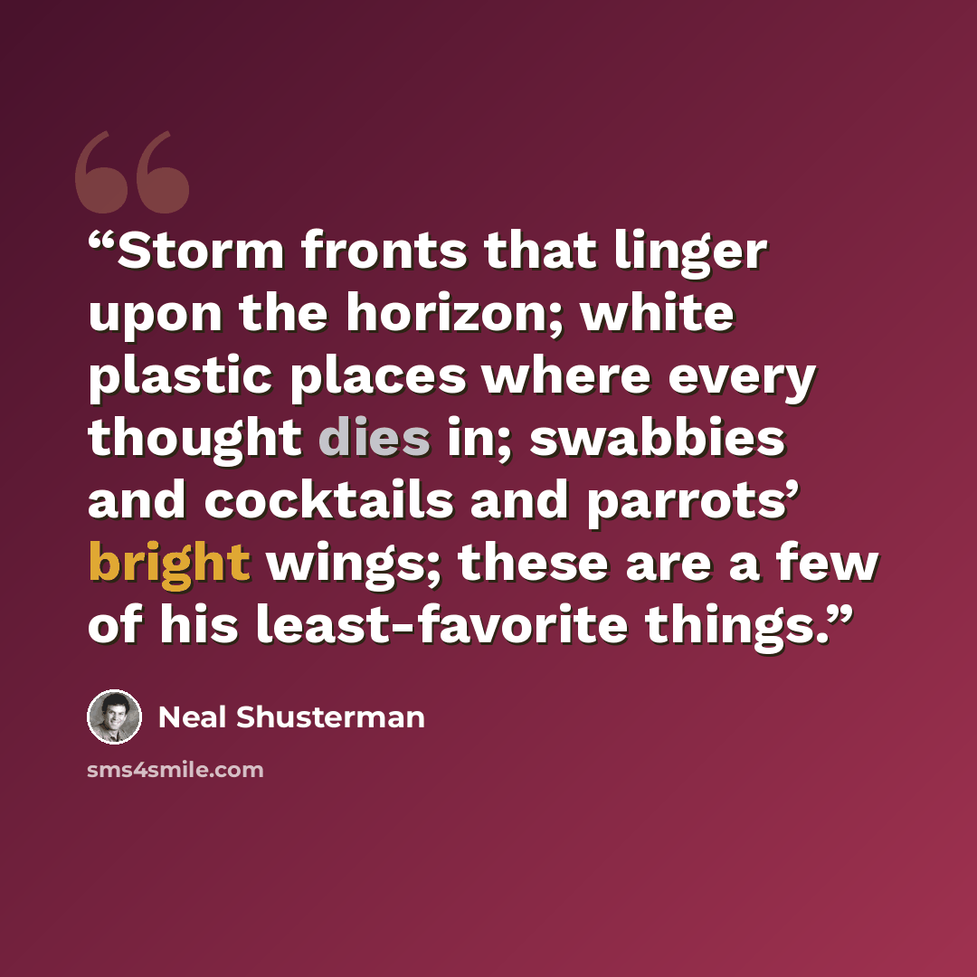 “Storm fronts that linger upon the horizon; white plastic places where every thought dies in; swabbies and cocktails and parrots’ bright wings; these are a few of his least-favorite things.” quote by Neal Shusterman