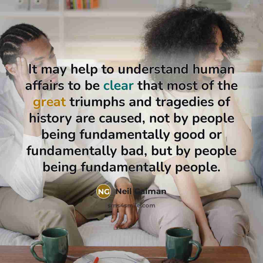 “It may help to understand human affairs to be clear that most of the great triumphs and tragedies of history are caused, not by people being fundamentally good or fundamentally bad, but by people being fundamentally people.” quote by Neil Gaiman