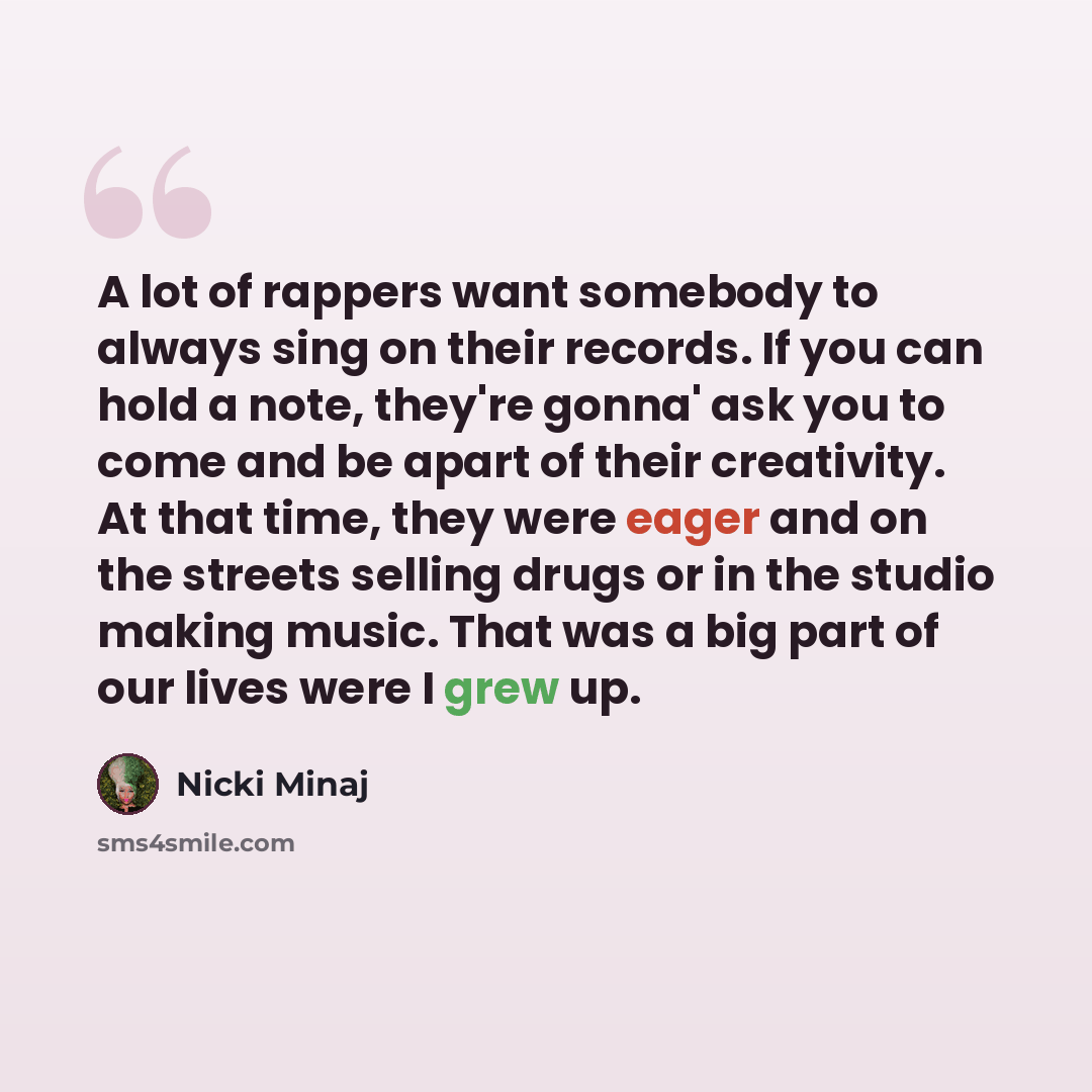 “A lot of rappers want somebody to always sing on their records. If you can hold a note, they're gonna' ask you to come and be apart of their creativity. At that time, they were eager and on the streets selling drugs or in the studio making music. That was a big part of our lives were I grew up.” quote by Nicki Minaj