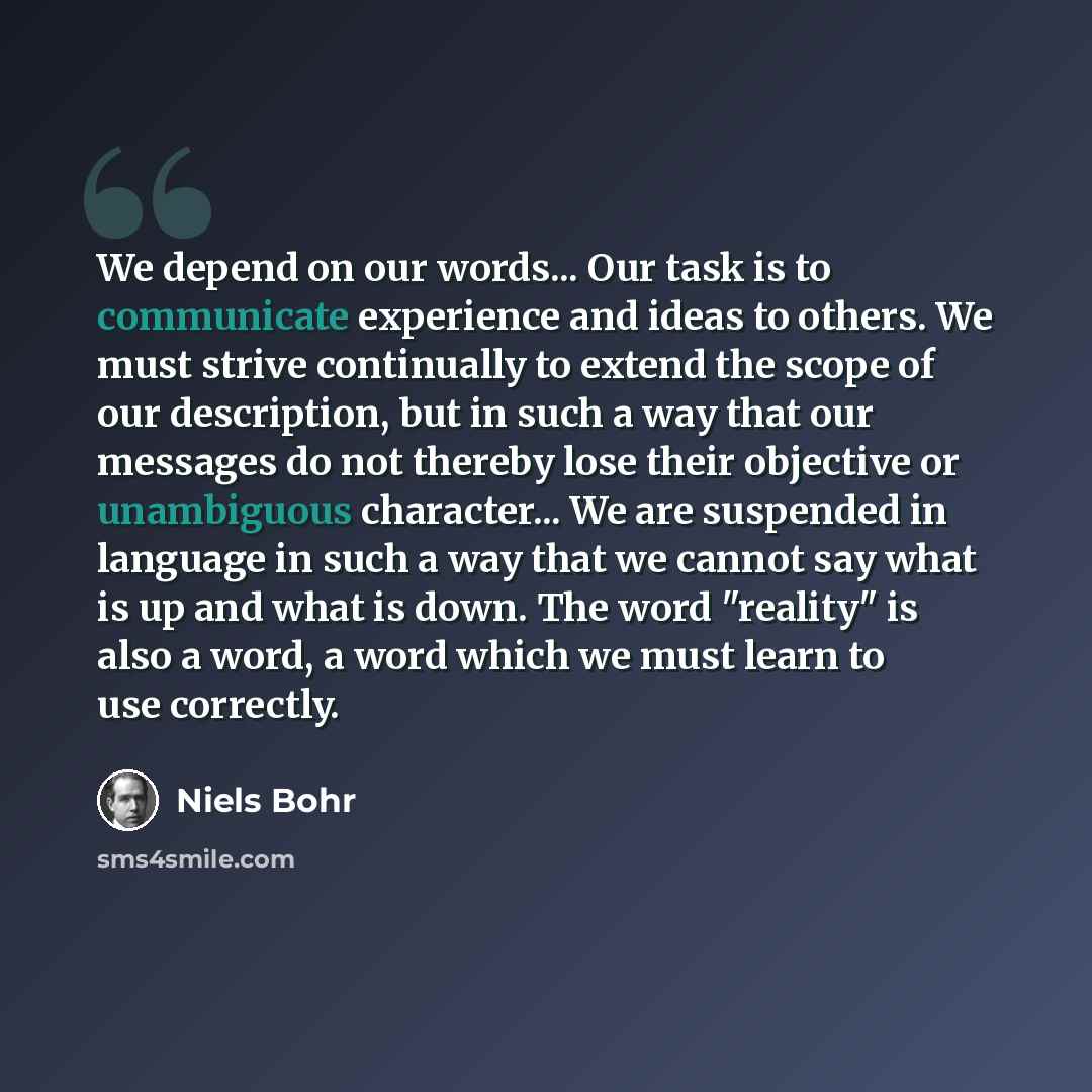 “We depend on our words... Our task is to communicate experience and ideas to others. We must strive continually to extend the scope of our description, but in such a way that our messages do not thereby lose their objective or unambiguous character... We are suspended in language in such a way…” quote by Niels Bohr