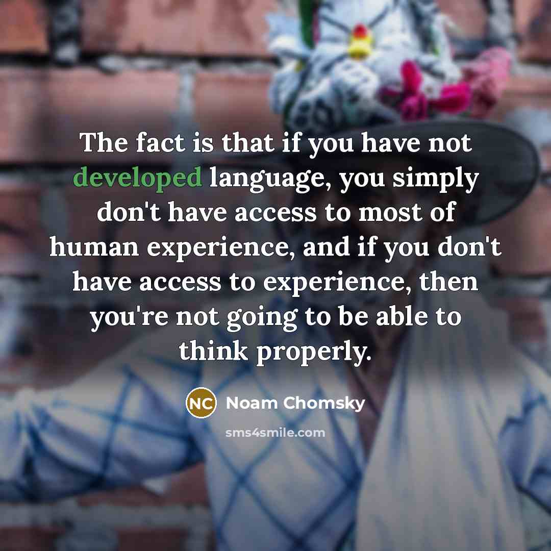 “The fact is that if you have not developed language, you simply don't have access to most of human experience, and if you don't have access to experience, then you're not going to be able to think properly.” quote by Noam Chomsky