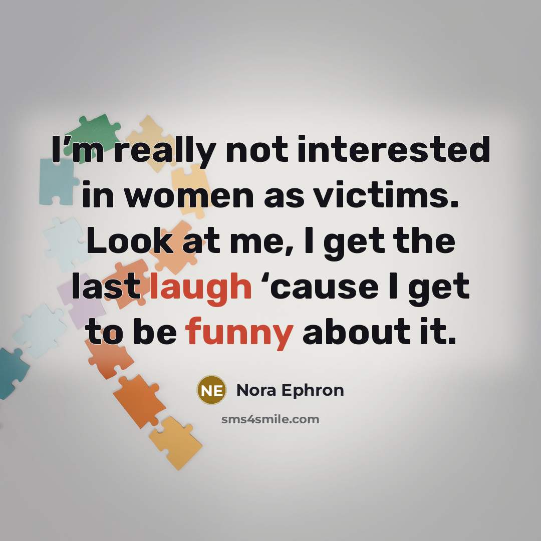 “I’m really not interested in women as victims. Look at me, I get the last laugh ‘cause I get to be funny about it.” quote by Nora Ephron