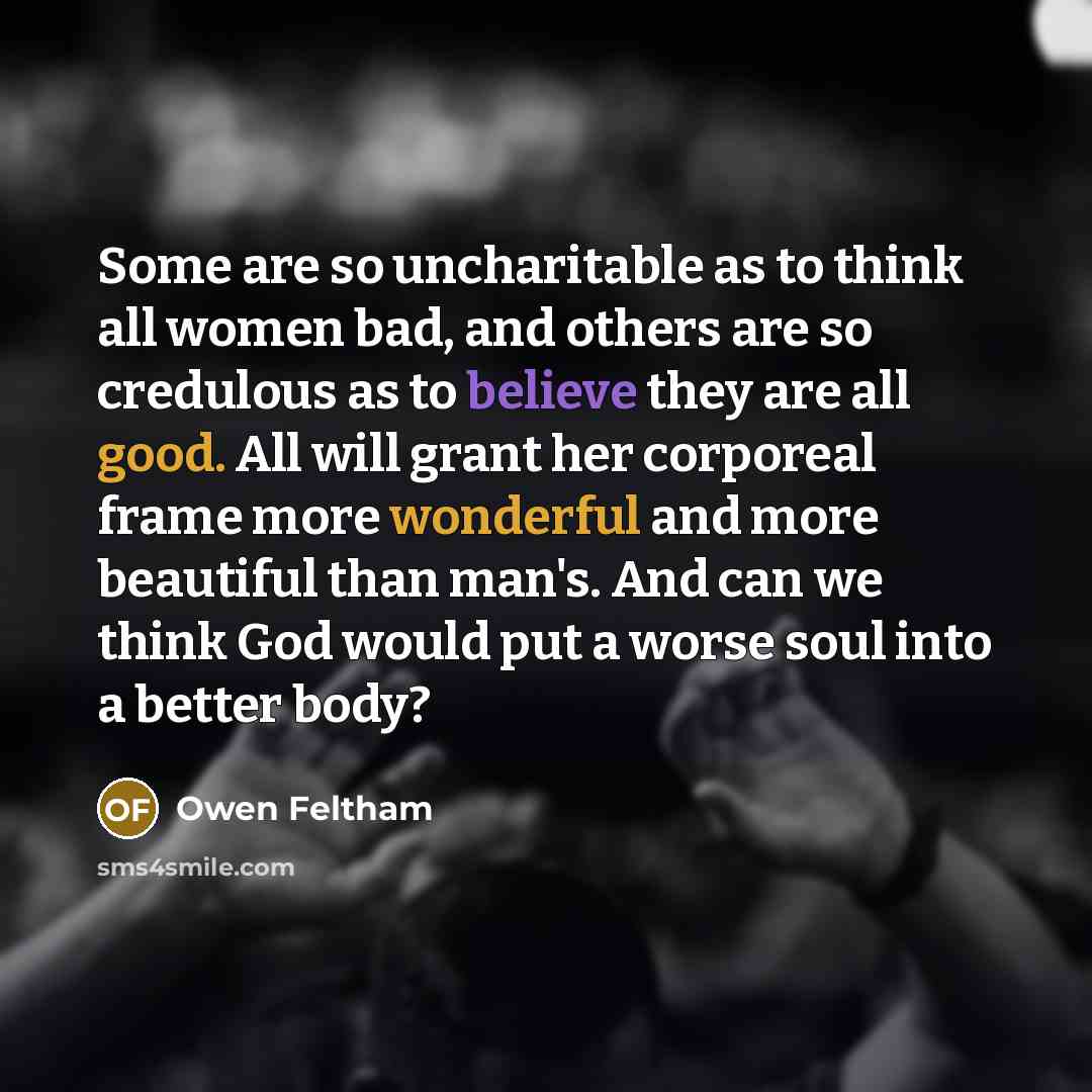 “Some are so uncharitable as to think all women bad, and others are so credulous as to believe they are all good. All will grant her corporeal frame more wonderful and more beautiful than man's. And can we think God would put a worse soul into a better body?” quote by Owen Feltham