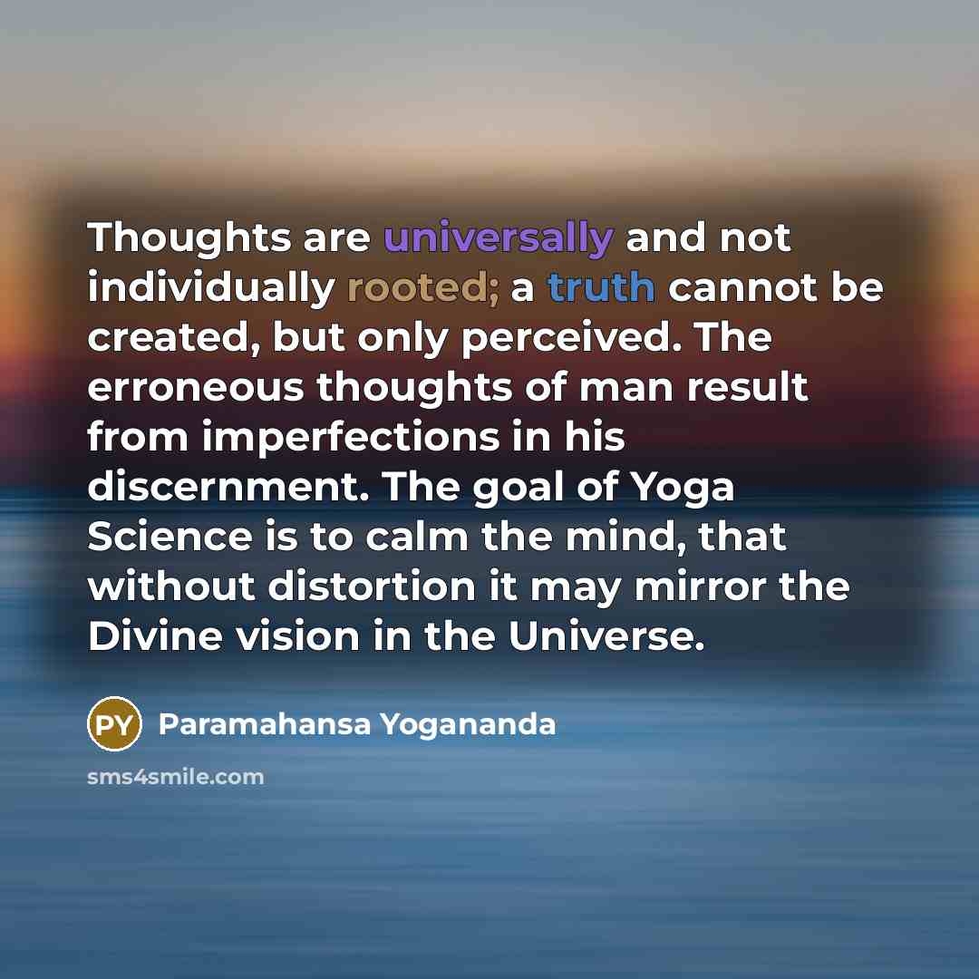 “Thoughts are universally and not individually rooted; a truth cannot be created, but only perceived. The erroneous thoughts of man result from imperfections in his discernment. The goal of Yoga Science is to calm the mind, that without distortion it may mirror the Divine vision in the Universe.” quote by Paramahansa Yogananda