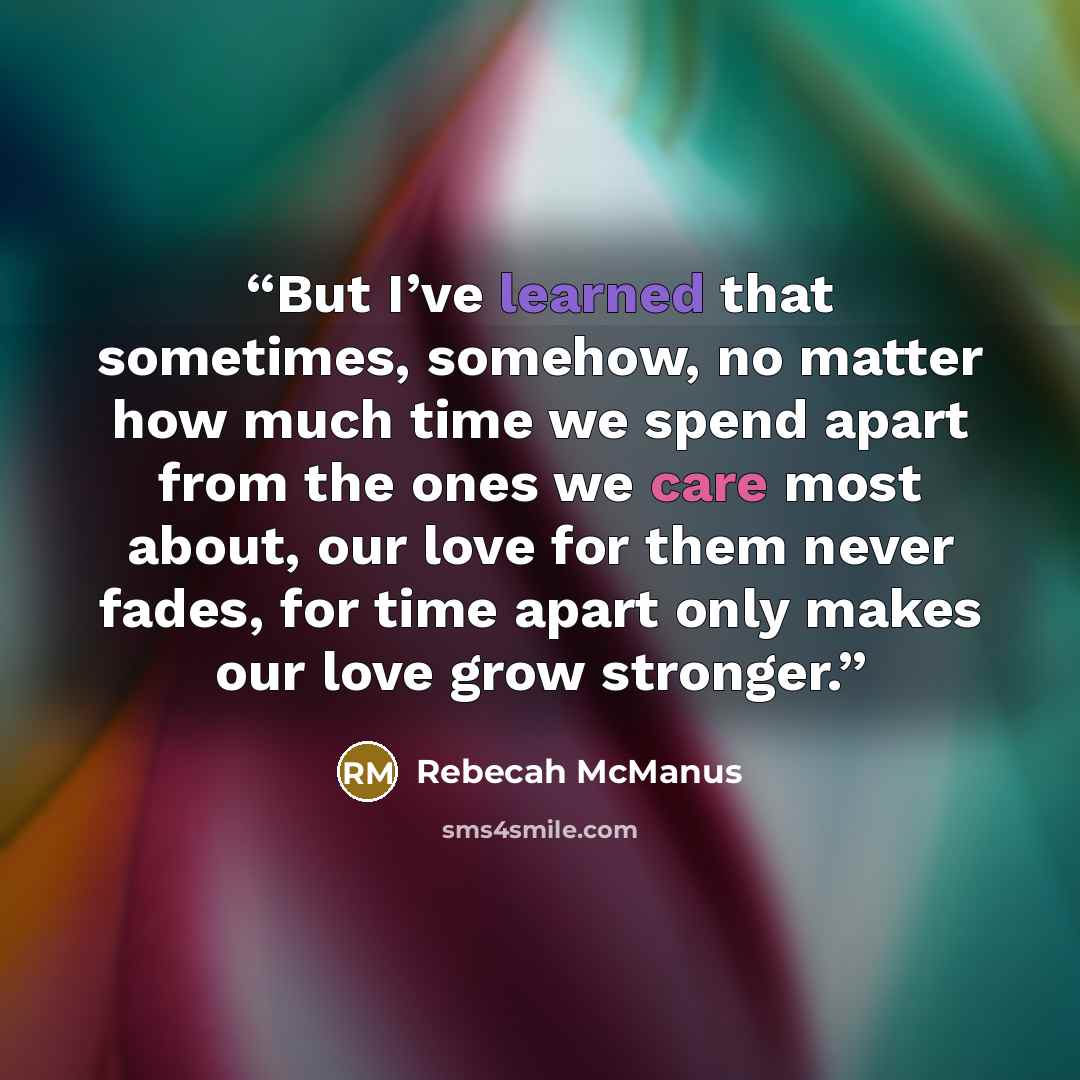 “But I’ve learned that sometimes, somehow, no matter how much time we spend apart from the ones we care most about, our love for them never fades, for time apart only makes our love grow stronger.” quote by Rebecah McManus