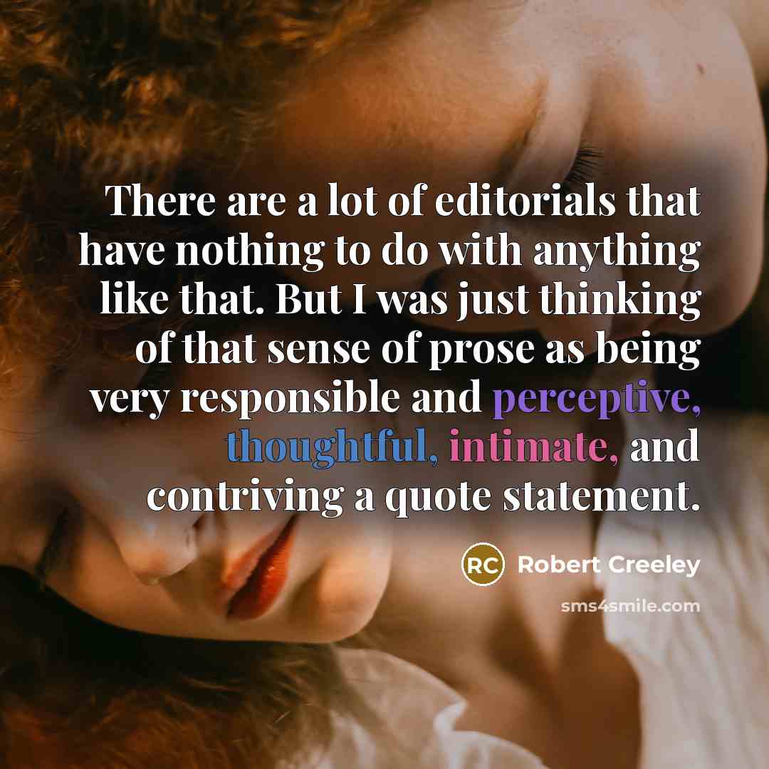 “There are a lot of editorials that have nothing to do with anything like that. But I was just thinking of that sense of prose as being very responsible and perceptive, thoughtful, intimate, and contriving a quote statement.” quote by Robert Creeley