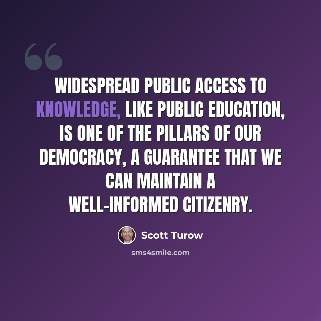 “Widespread public access to knowledge, like public education, is one of the pillars of our democracy, a guarantee that we can maintain a well-informed citizenry.” quote by Scott Turow