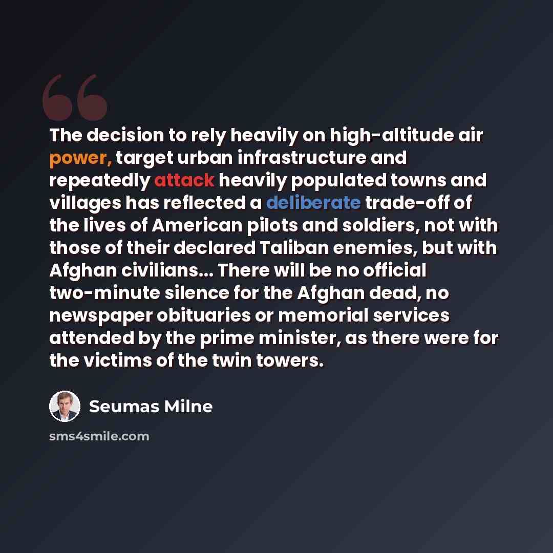 “The decision to rely heavily on high-altitude air power, target urban infrastructure and repeatedly attack heavily populated towns and villages has reflected a deliberate trade-off of the lives of American pilots and soldiers, not with those of their declared Taliban enemies, but with Afghan…” quote by Seumas Milne