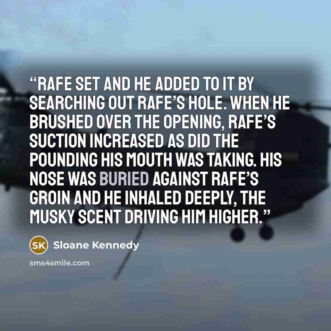 “Rafe set and he added to it by searching out Rafe’s hole. When he brushed over the opening, Rafe’s suction increased as did the pounding his mouth was taking. His nose was buried against Rafe’s groin and he inhaled deeply, the musky scent driving him higher.” quote by Sloane Kennedy