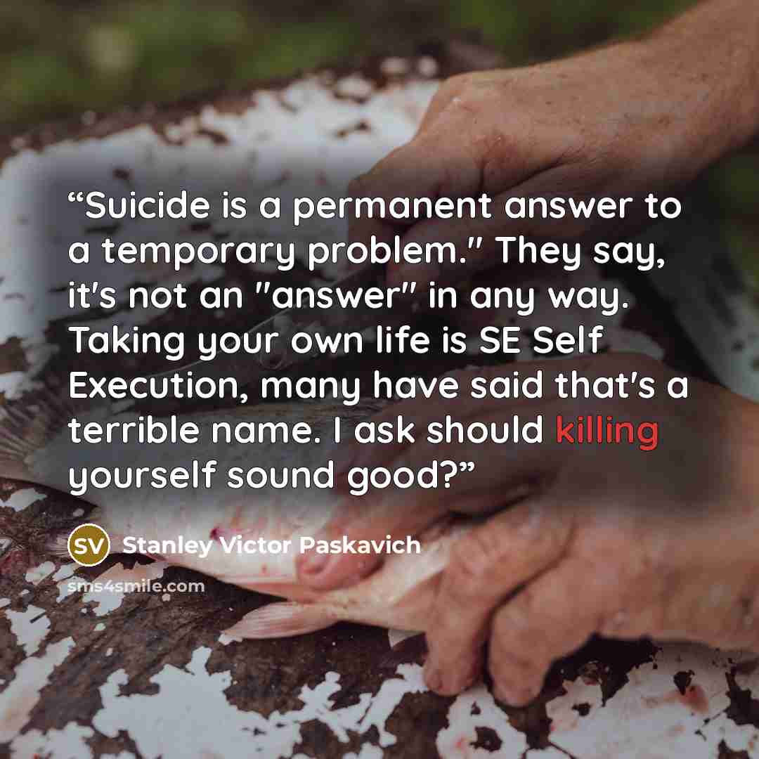“Suicide is a permanent answer to a temporary problem." They say, it's not an "answer" in any way. Taking your own life is SE Self Execution, many have said that's a terrible name. I ask should killing yourself sound good?” quote by Stanley Victor Paskavich