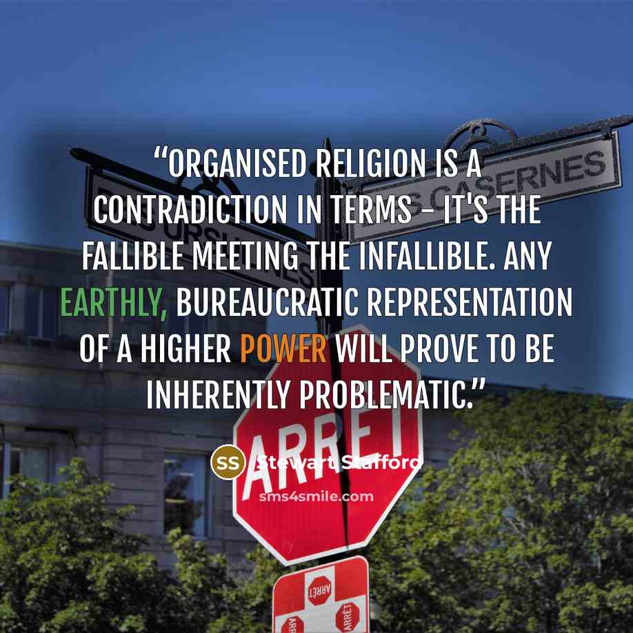“Organised religion is a contradiction in terms - it's the fallible meeting the infallible. Any earthly, bureaucratic representation of a higher power will prove to be inherently problematic.” quote by Stewart Stafford