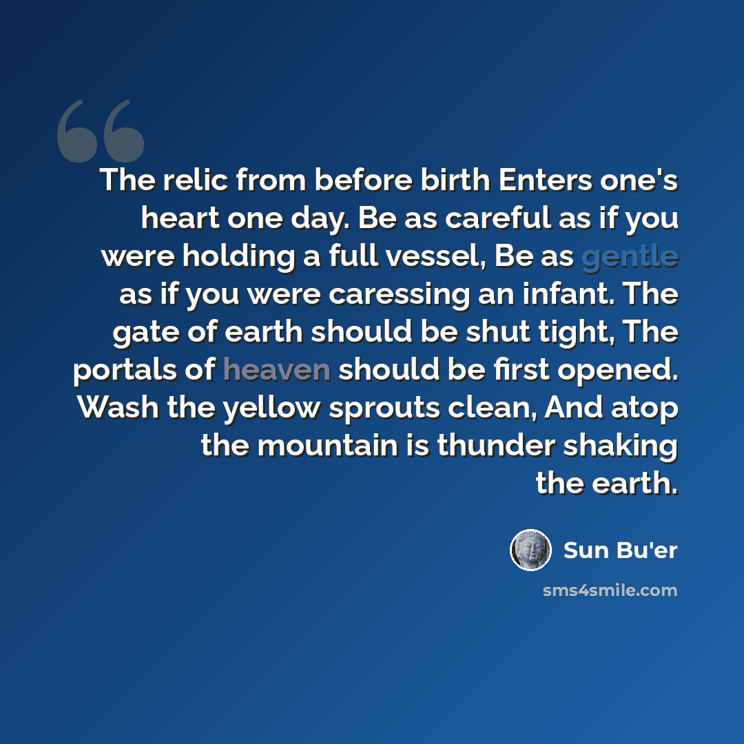 “The relic from before birth Enters one's heart one day. Be as careful as if you were holding a full vessel, Be as gentle as if you were caressing an infant. The gate of earth should be shut tight, The portals of heaven should be first opened. Wash the yellow sprouts clean, And atop the mountain is…” quote by Sun Bu'er