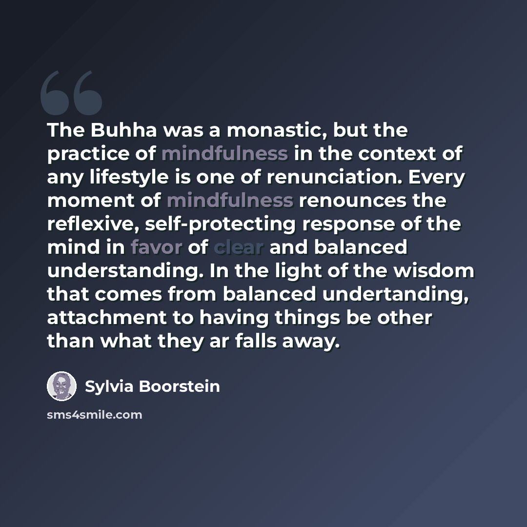 “The Buhha was a monastic, but the practice of mindfulness in the context of any lifestyle is one of renunciation. Every moment of mindfulness renounces the reflexive, self-protecting response of the mind in favor of clear and balanced understanding. In the light of the wisdom that comes from…” quote by Sylvia Boorstein