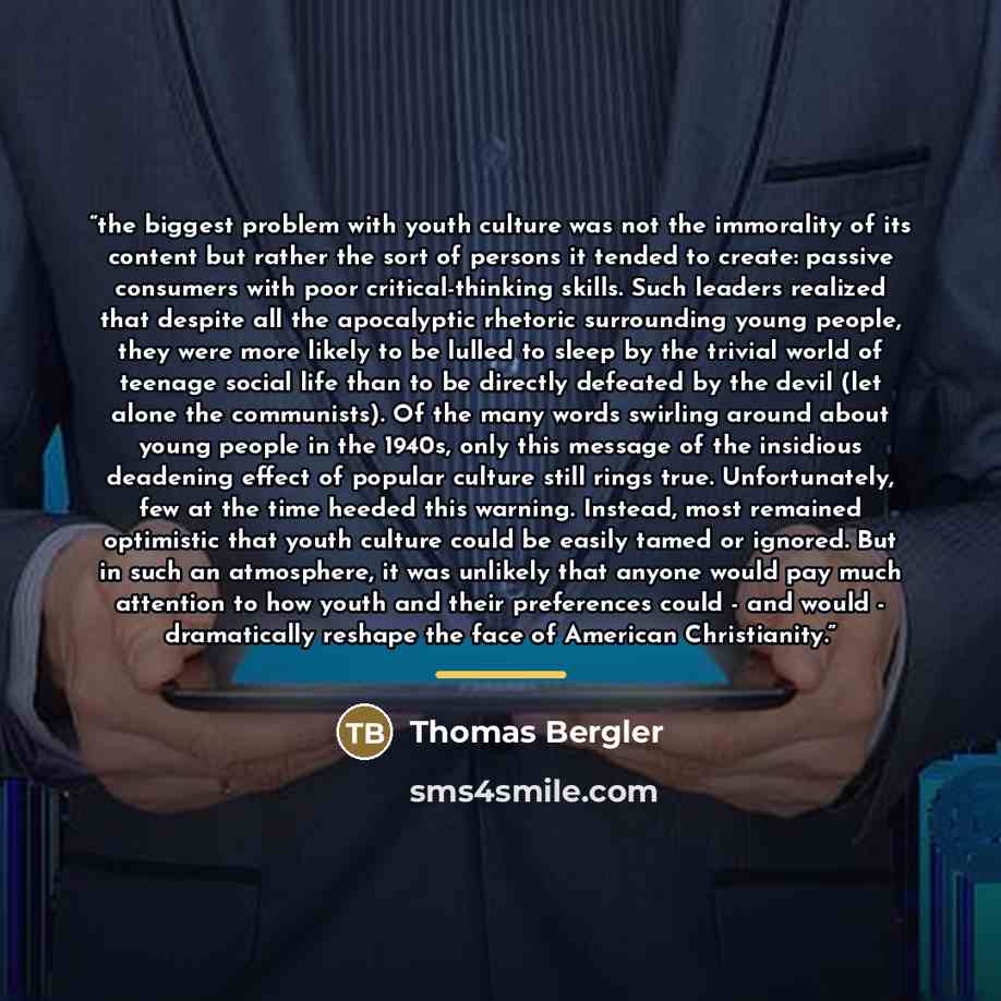 “the biggest problem with youth culture was not the immorality of its content but rather the sort of persons it tended to create: passive consumers with poor critical-thinking skills. Such leaders realized that despite all the apocalyptic rhetoric surrounding young people, they were more likely to…” quote by Thomas Bergler