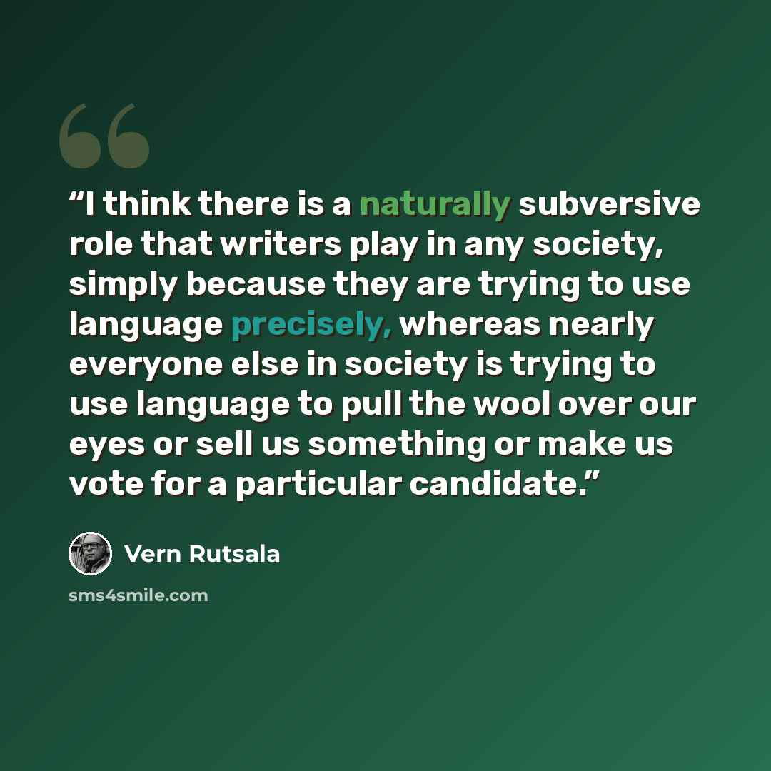 “I think there is a naturally subversive role that writers play in any society, simply because they are trying to use language precisely, whereas nearly everyone else in society is trying to use language to pull the wool over our eyes or sell us something or make us vote for a particular candidate.” quote by Vern Rutsala
