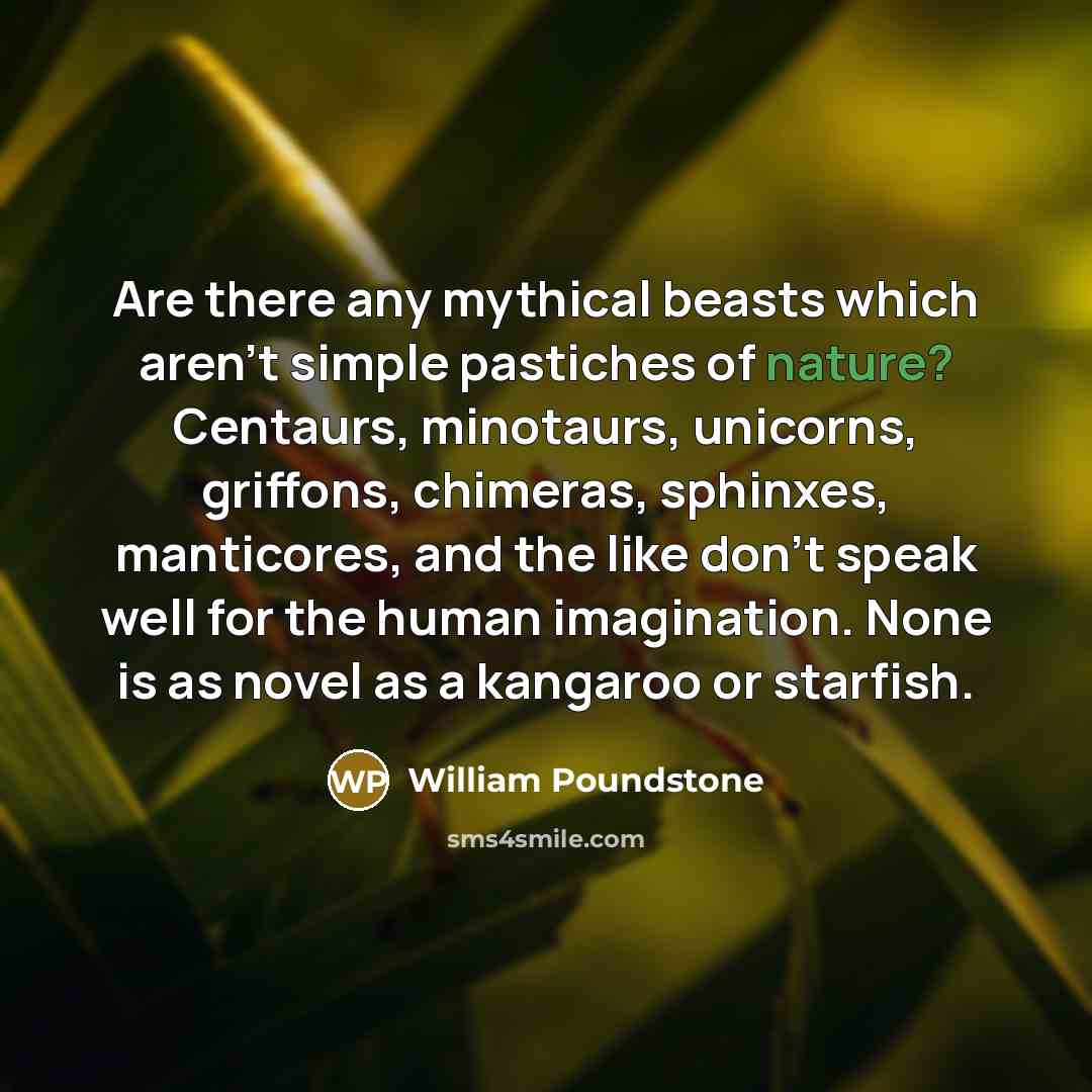 “Are there any mythical beasts which aren't simple pastiches of nature? Centaurs, minotaurs, unicorns, griffons, chimeras, sphinxes, manticores, and the like don't speak well for the human imagination. None is as novel as a kangaroo or starfish.” quote by William Poundstone