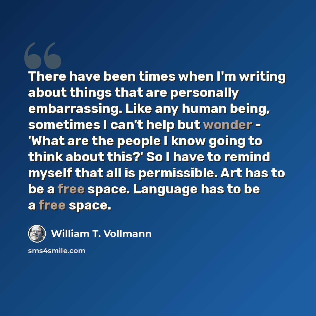 “There have been times when I'm writing about things that are personally embarrassing. Like any human being, sometimes I can't help but wonder - 'What are the people I know going to think about this?' So I have to remind myself that all is permissible. Art has to be a free space. Language has to be…” quote by William T. Vollmann
