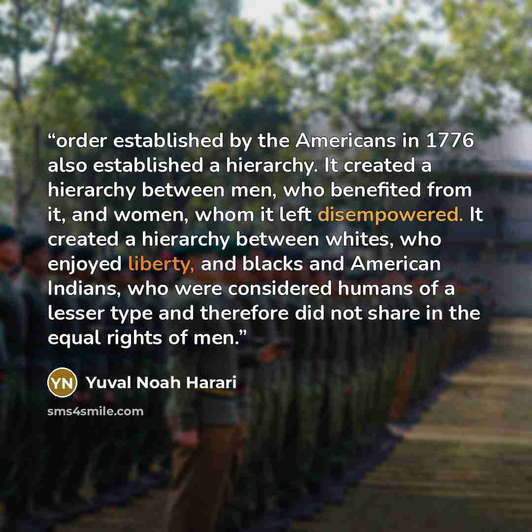“order established by the Americans in 1776 also established a hierarchy. It created a hierarchy between men, who benefited from it, and women, whom it left disempowered. It created a hierarchy between whites, who enjoyed liberty, and blacks and American Indians, who were considered humans of a…” quote by Yuval Noah Harari