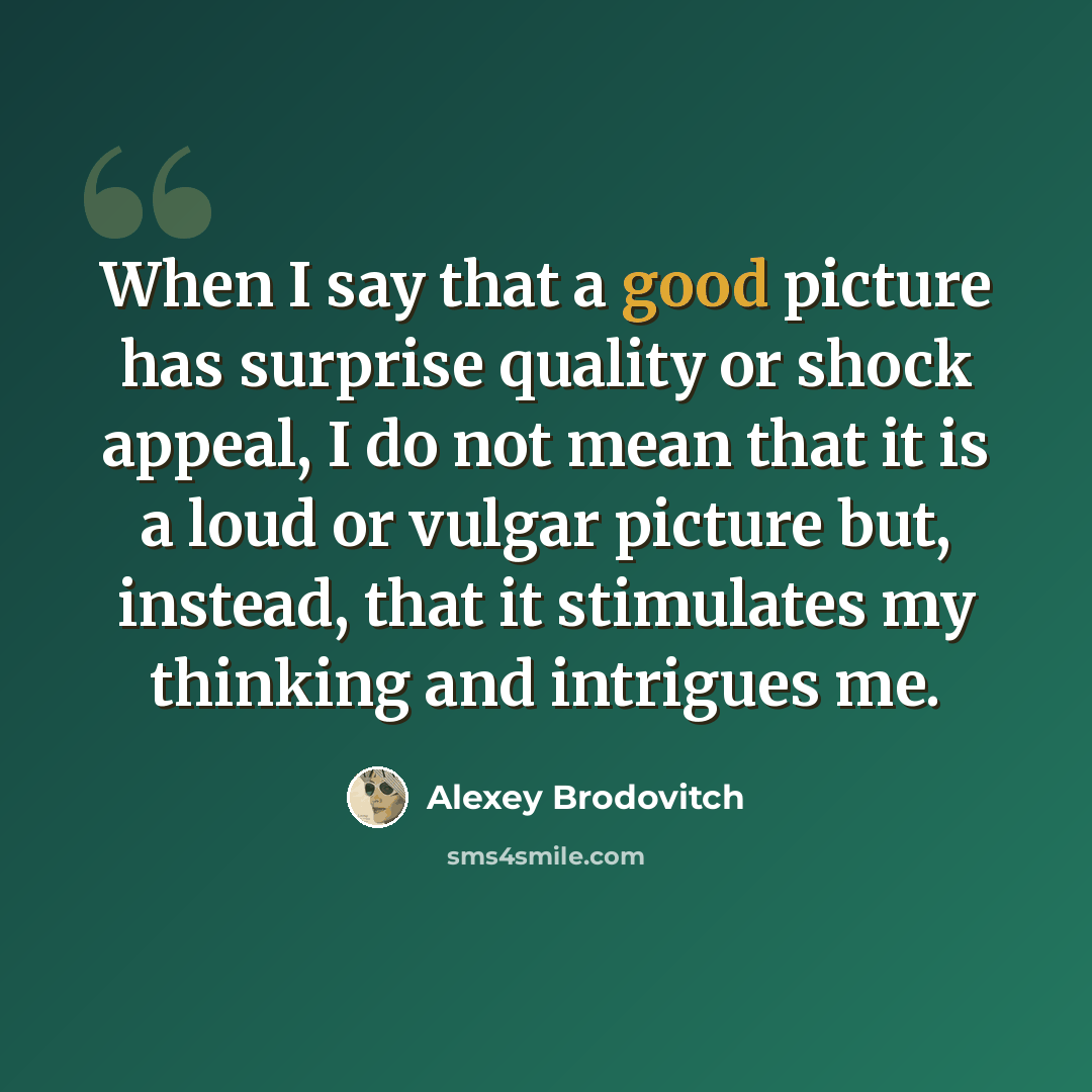 “When I say that a good picture has surprise quality or shock appeal, I do not mean that it is a loud or vulgar picture but, instead, that it stimulates my thinking and intrigues me.” quote by Alexey Brodovitch
