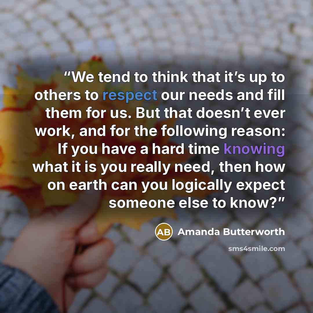“We tend to think that it’s up to others to respect our needs and fill them for us. But that doesn’t ever work, and for the following reason: If you have a hard time knowing what it is you really need, then how on earth can you logically expect someone else to know?” quote by Amanda Butterworth
