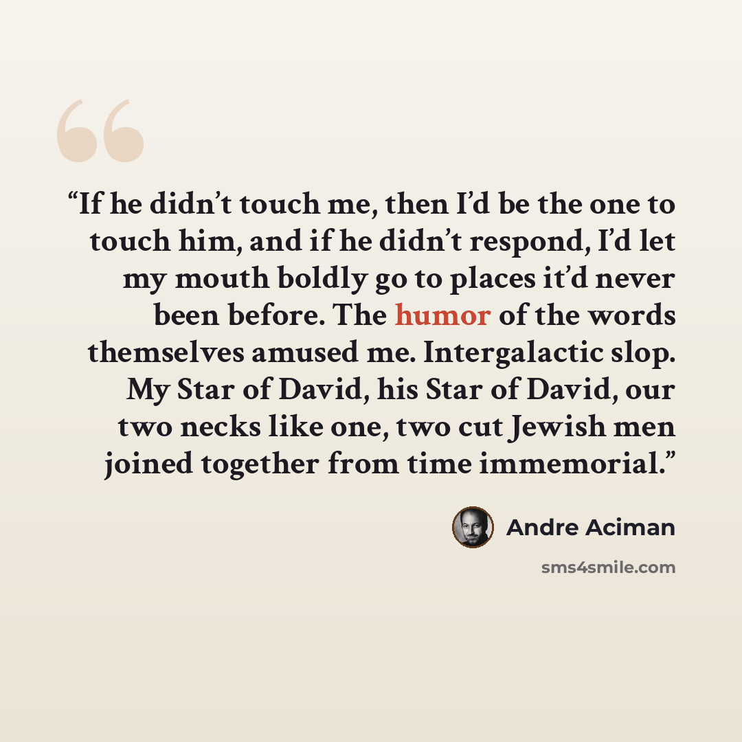 “If he didn’t touch me, then I’d be the one to touch him, and if he didn’t respond, I’d let my mouth boldly go to places it’d never been before. The humor of the words themselves amused me. Intergalactic slop. My Star of David, his Star of David, our two necks like one, two cut Jewish men joined…” quote by André Aciman