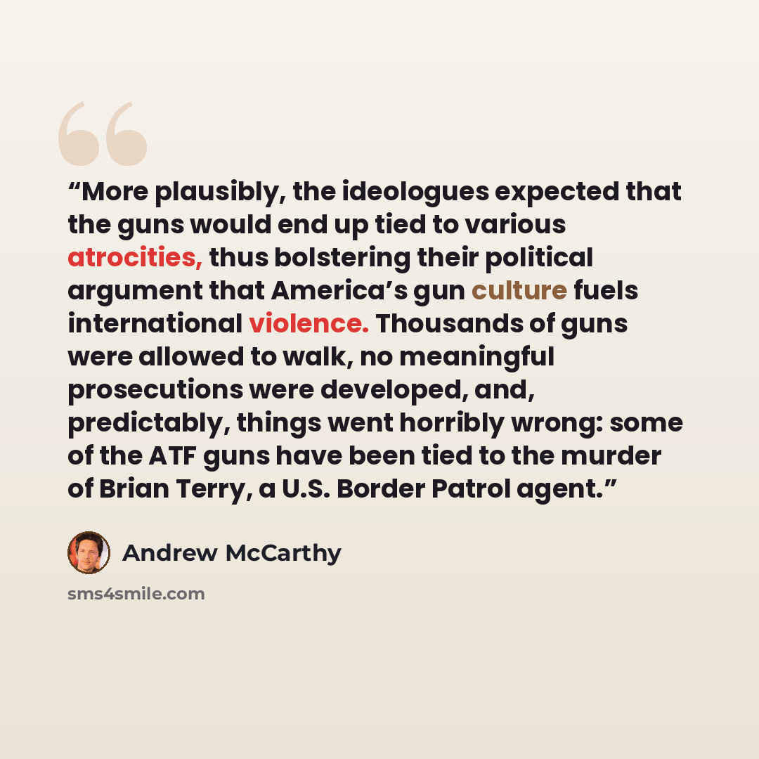 “More plausibly, the ideologues expected that the guns would end up tied to various atrocities, thus bolstering their political argument that America’s gun culture fuels international violence. Thousands of guns were allowed to walk, no meaningful prosecutions were developed, and, predictably…” quote by Andrew McCarthy