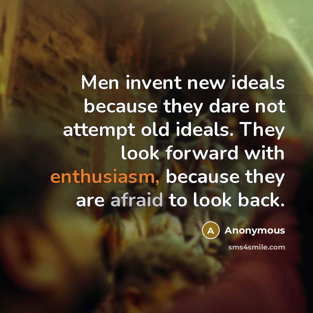 “Men invent new ideals because they dare not attempt old ideals. They look forward with enthusiasm, because they are afraid to look back.” quote by Anonymous