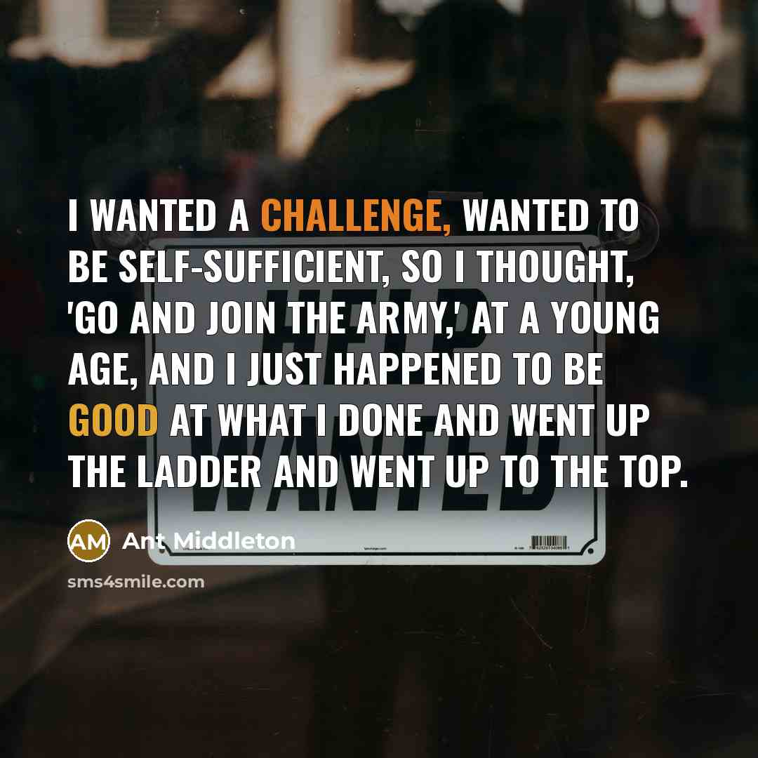 “I wanted a challenge, wanted to be self-sufficient, so I thought, 'Go and join the army,' at a young age, and I just happened to be good at what I done and went up the ladder and went up to the top.” quote by Ant Middleton