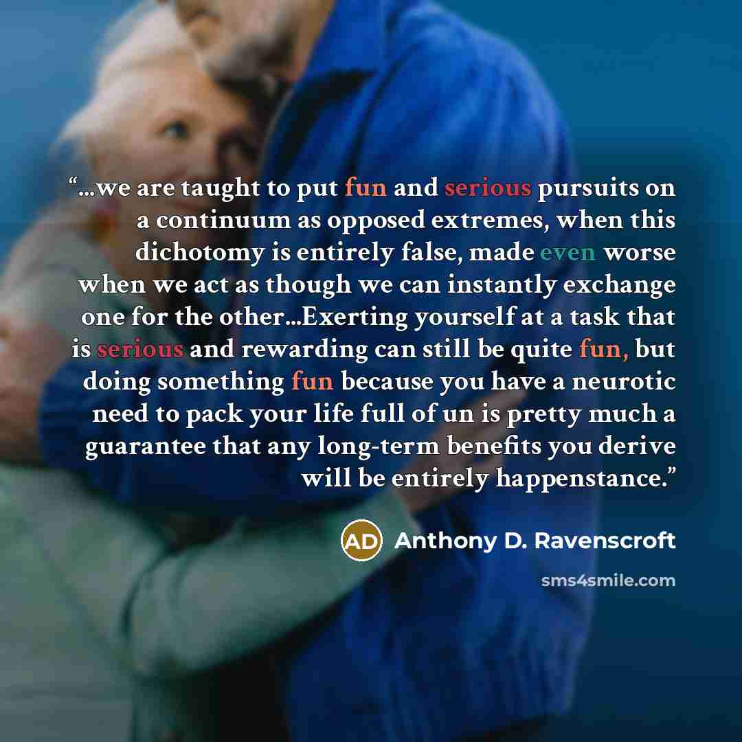 “...we are taught to put fun and serious pursuits on a continuum as opposed extremes, when this dichotomy is entirely false, made even worse when we act as though we can instantly exchange one for the other...Exerting yourself at a task that is serious and rewarding can still be quite fun, but…” quote by Anthony D. Ravenscroft