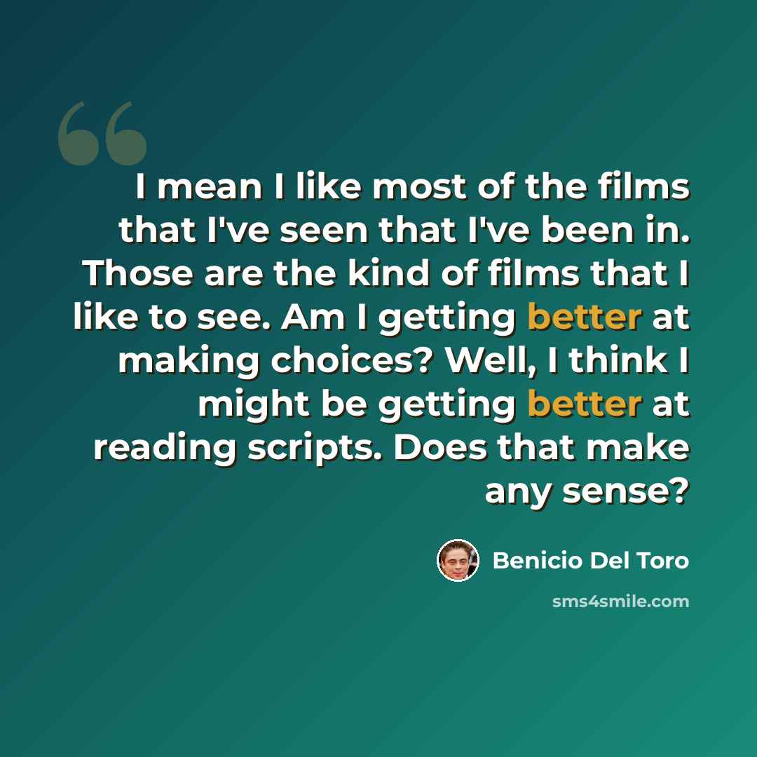 “I mean I like most of the films that I've seen that I've been in. Those are the kind of films that I like to see. Am I getting better at making choices? Well, I think I might be getting better at reading scripts. Does that make any sense?” quote by Benicio Del Toro
