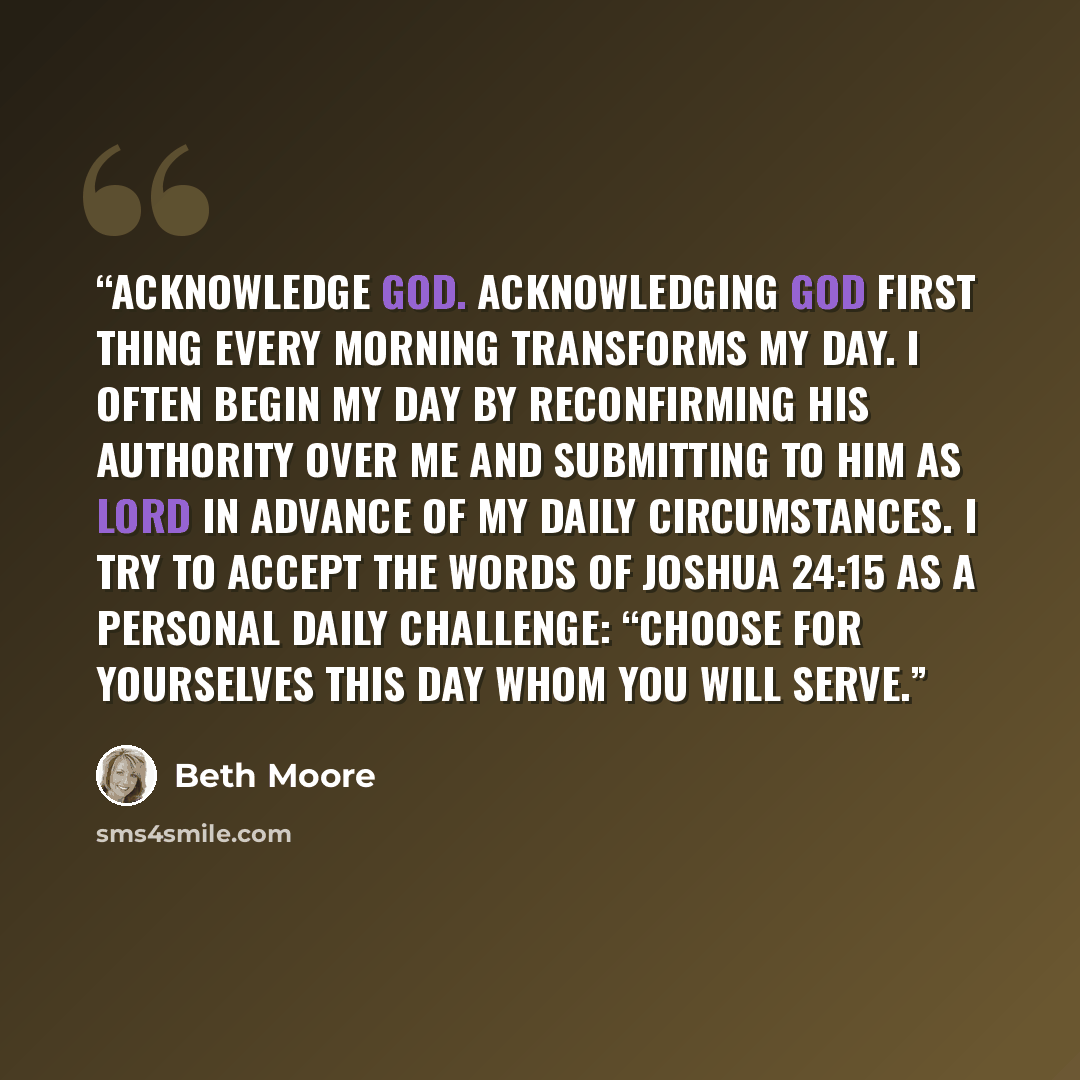 “Acknowledge God. Acknowledging God first thing every morning transforms my day. I often begin my day by reconfirming His authority over me and submitting to Him as Lord in advance of my daily circumstances. I try to accept the words of Joshua 24:15 as a personal daily challenge: “Choose for…” quote by Beth Moore