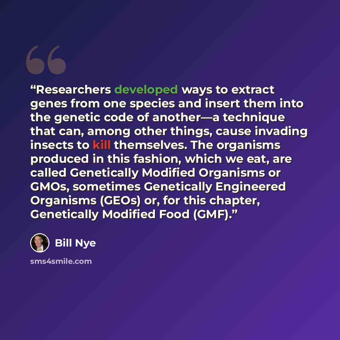 “Researchers developed ways to extract genes from one species and insert them into the genetic code of another—a technique that can, among other things, cause invading insects to kill themselves. The organisms produced in this fashion, which we eat, are called Genetically Modified Organisms or…” quote by Bill Nye