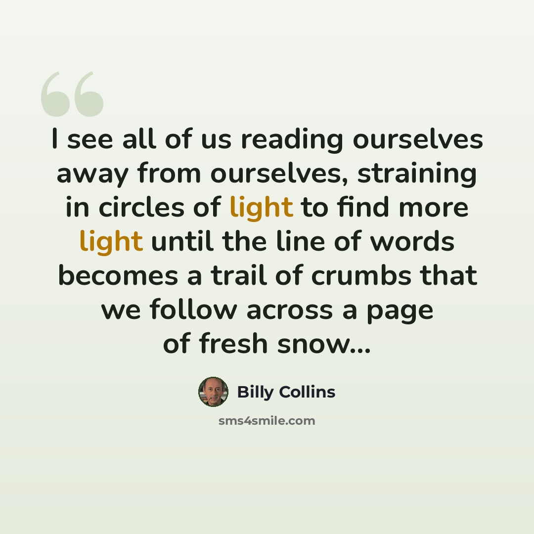 “I see all of us reading ourselves away from ourselves, straining in circles of light to find more light until the line of words becomes a trail of crumbs that we follow across a page of fresh snow...” quote by Billy Collins