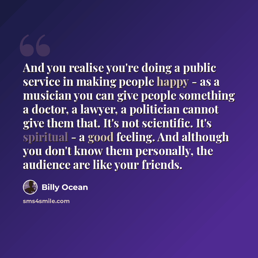 “And you realise you're doing a public service in making people happy - as a musician you can give people something a doctor, a lawyer, a politician cannot give them that. It's not scientific. It's spiritual - a good feeling. And although you don't know them personally, the audience are like your…” quote by Billy Ocean