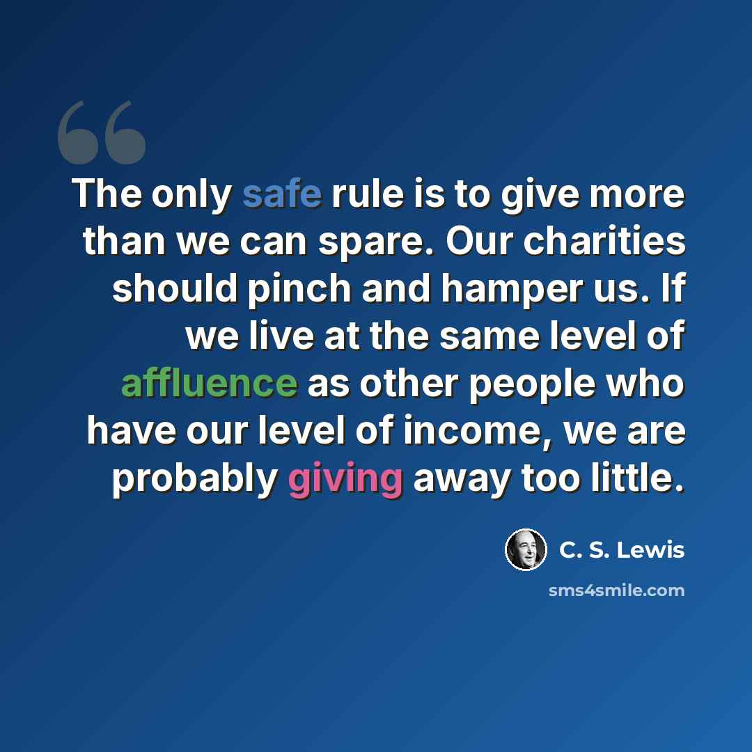 “The only safe rule is to give more than we can spare. Our charities should pinch and hamper us. If we live at the same level of affluence as other people who have our level of income, we are probably giving away too little.” quote by C. S. Lewis