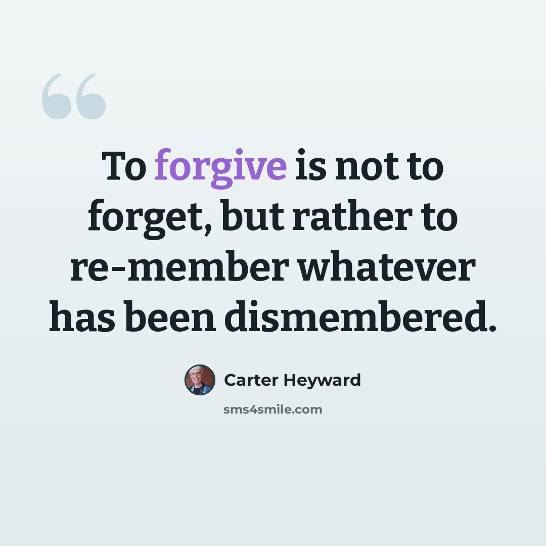 “To forgive is not to forget, but rather to re-member whatever has been dismembered.” quote by Carter Heyward