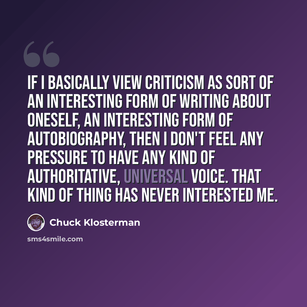 “If I basically view criticism as sort of an interesting form of writing about oneself, an interesting form of autobiography, then I don't feel any pressure to have any kind of authoritative, universal voice. That kind of thing has never interested me.” quote by Chuck Klosterman