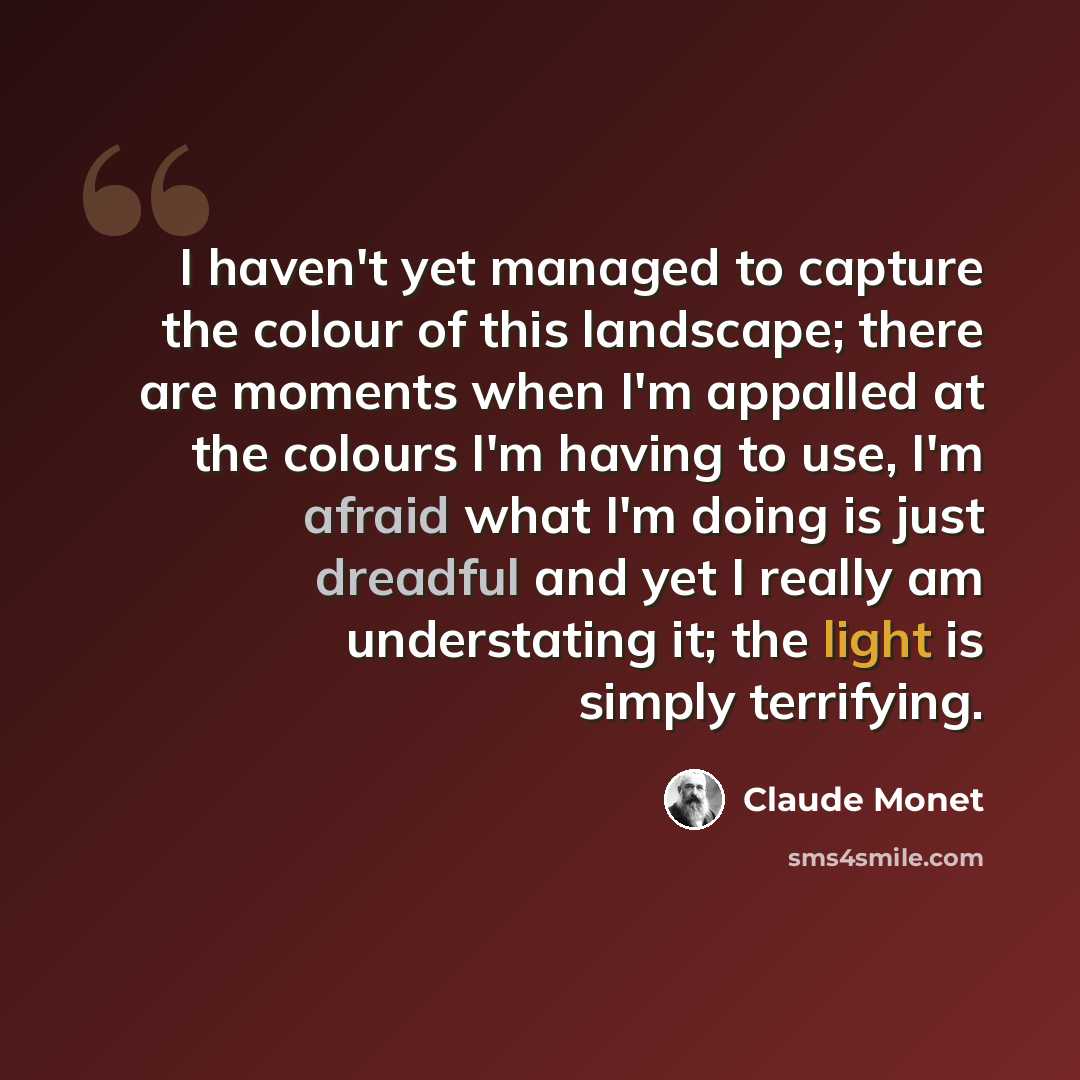 “I haven't yet managed to capture the colour of this landscape; there are moments when I'm appalled at the colours I'm having to use, I'm afraid what I'm doing is just dreadful and yet I really am understating it; the light is simply terrifying.” quote by Claude Monet