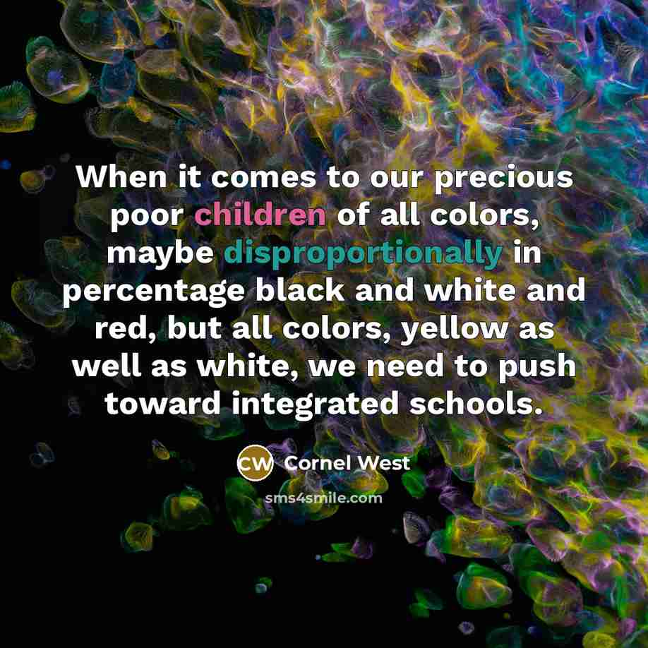 “When it comes to our precious poor children of all colors, maybe disproportionally in percentage black and white and red, but all colors, yellow as well as white, we need to push toward integrated schools.” quote by Cornel West