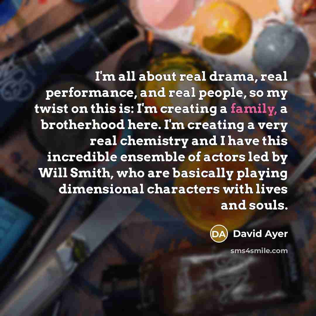 “I'm all about real drama, real performance, and real people, so my twist on this is: I'm creating a family, a brotherhood here. I'm creating a very real chemistry and I have this incredible ensemble of actors led by Will Smith, who are basically playing dimensional characters with lives and souls.” quote by David Ayer