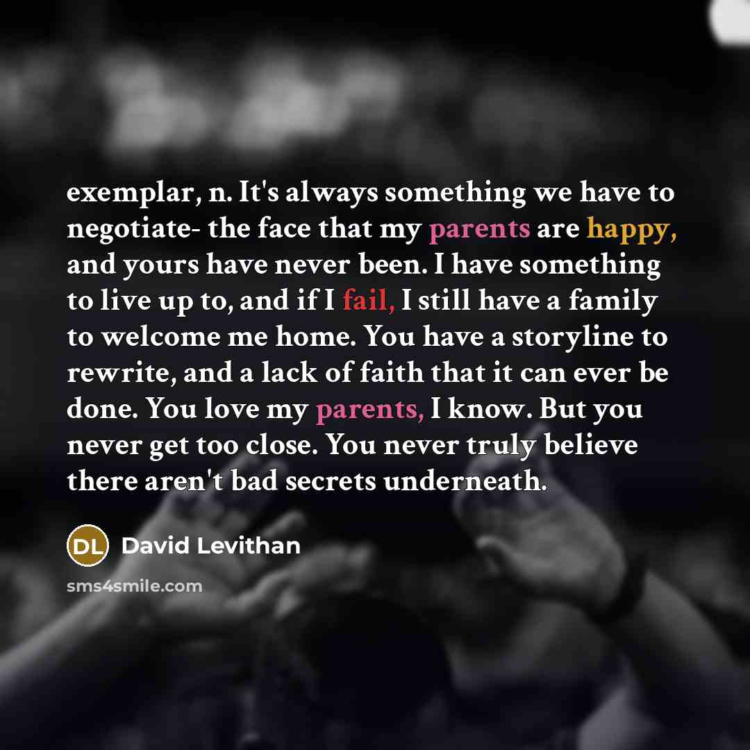“exemplar, n. It's always something we have to negotiate- the face that my parents are happy, and yours have never been. I have something to live up to, and if I fail, I still have a family to welcome me home. You have a storyline to rewrite, and a lack of faith that it can ever be done. You love…” quote by David Levithan