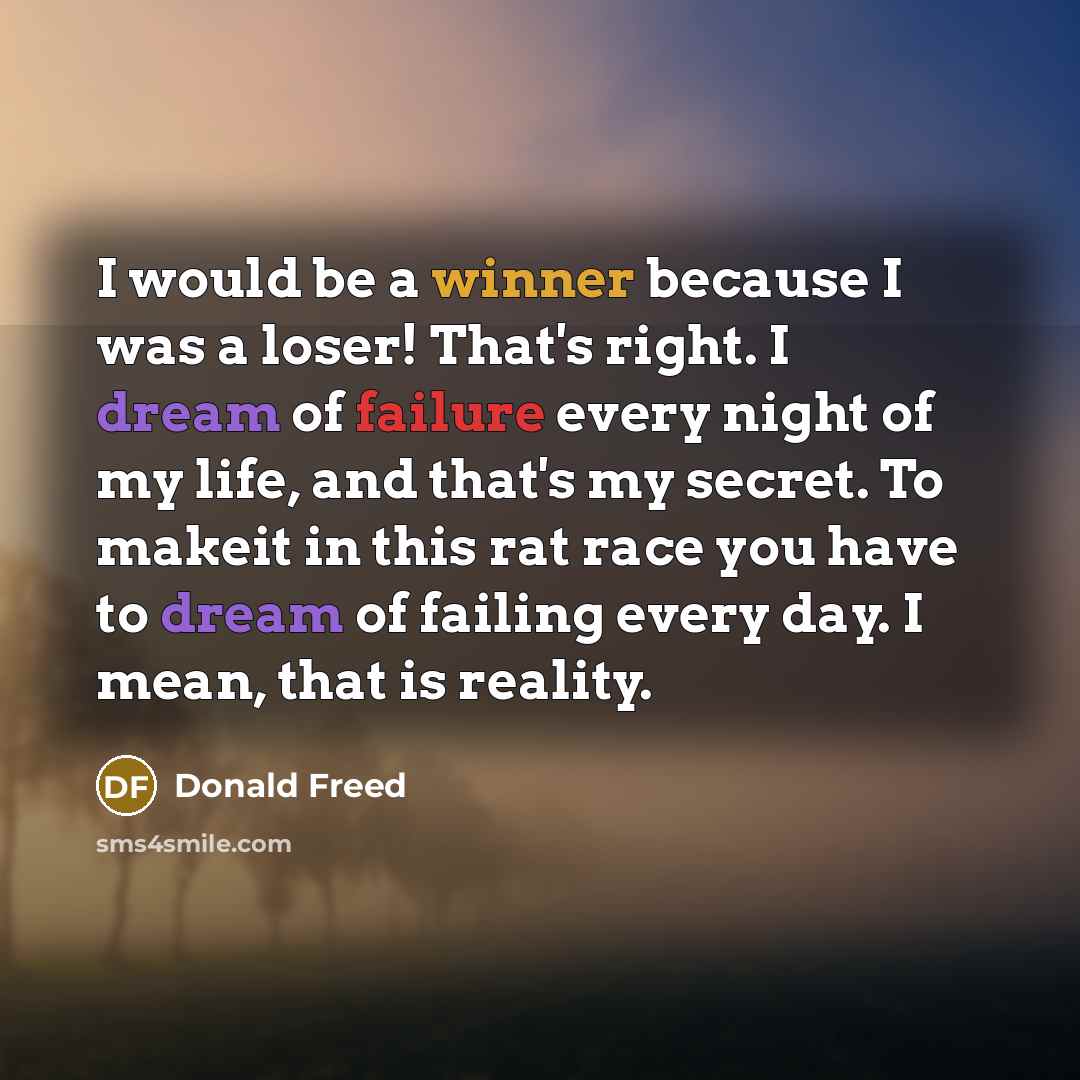 “I would be a winner because I was a loser! That's right. I dream of failure every night of my life, and that's my secret. To makeit in this rat race you have to dream of failing every day. I mean, that is reality.” quote by Donald Freed